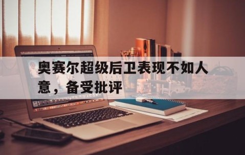 九游娱乐app下载-奥赛尔超级后卫表现不如人意，备受批评的简单介绍